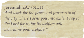 Jeremiah 29:7 (NLT)And work for the peace and prosperity of the city where I sent you into exile. Pray to the Lord for it, for its welfare will determine your welfare.”  